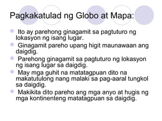 Pagkakatulad ng Globo at Mapa:
 Ito ay parehong ginagamit sa pagtuturo ng
lokasyon ng isang lugar.
 Ginagamit pareho upang higit maunawaan ang
daigdig.
 Parehong ginagamit sa pagtuturo ng lokasyon
ng isang lugar sa daigdig.
 May mga guhit na matatagpuan dito na
makatutulong nang malaki sa pag-aaral tungkol
sa daigdig.
 Makikita dito pareho ang mga anyo at hugis ng
mga kontinenteng matatagpuan sa daigdig.
 