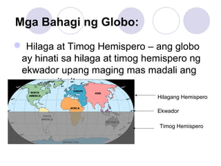 Mga Bahagi ng Globo:
 Hilaga at Timog Hemispero – ang globo
ay hinati sa hilaga at timog hemispero ng
ekwador upang maging mas madali ang
paggamit nito.
Hilagang Hemispero
Timog Hemispero
Ekwador
 