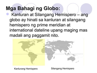 Mga Bahagi ng Globo:
 Kanluran at Silangang Hemispero – ang
globo ay hinati sa kanluran at silangang
hemispero ng prime meridian at
international dateline upang maging mas
madali ang paggamit nito.
Kanlurang Hemispero Silangang Hemispero
 