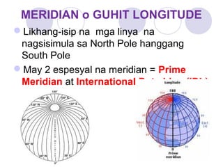MERIDIAN o GUHIT LONGITUDE
Likhang-isip na mga linya na
nagsisimula sa North Pole hanggang
South Pole
May 2 espesyal na meridian = Prime
Meridian at International Date Line (IDL)
 