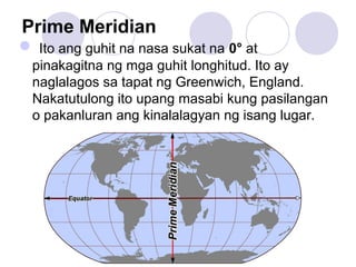 Prime Meridian
 Ito ang guhit na nasa sukat na 0° at
pinakagitna ng mga guhit longhitud. Ito ay
naglalagos sa tapat ng Greenwich, England.
Nakatutulong ito upang masabi kung pasilangan
o pakanluran ang kinalalagyan ng isang lugar.
 