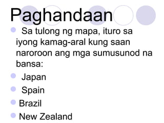 Paghandaan
 Sa tulong ng mapa, ituro sa
iyong kamag-aral kung saan
naroroon ang mga sumusunod na
bansa:
 Japan
 Spain
Brazil
New Zealand
 