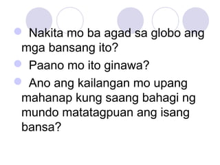  Nakita mo ba agad sa globo ang
mga bansang ito?
 Paano mo ito ginawa?
 Ano ang kailangan mo upang
mahanap kung saang bahagi ng
mundo matatagpuan ang isang
bansa?
 