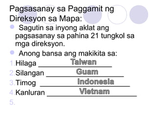 Pagsasanay sa Paggamit ng
Direksyon sa Mapa:
 Sagutin sa inyong aklat ang
pagsasanay sa pahina 21 tungkol sa
mga direksyon.
 Anong bansa ang makikita sa:
1.Hilaga __________________
2.Silangan ___________________
3.Timog ______________________
4.Kanluran ______________________
5.
 