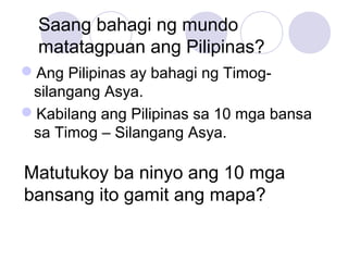 Saang bahagi ng mundo
matatagpuan ang Pilipinas?
Ang Pilipinas ay bahagi ng Timog-
silangang Asya.
Kabilang ang Pilipinas sa 10 mga bansa
sa Timog – Silangang Asya.
Matutukoy ba ninyo ang 10 mga
bansang ito gamit ang mapa?
 