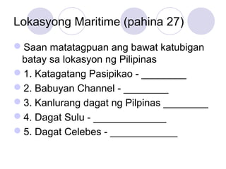 Lokasyong Maritime (pahina 27)
Saan matatagpuan ang bawat katubigan
batay sa lokasyon ng Pilipinas
1. Katagatang Pasipikao - ________
2. Babuyan Channel - ________
3. Kanlurang dagat ng Pilpinas ________
4. Dagat Sulu - _____________
5. Dagat Celebes - ____________
 
