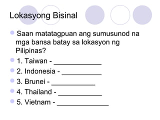 Lokasyong Bisinal
Saan matatagpuan ang sumusunod na
mga bansa batay sa lokasyon ng
Pilipinas?
1. Taiwan - ____________
2. Indonesia - __________
3. Brunei - ___________
4. Thailand - ___________
5. Vietnam - _____________
 
