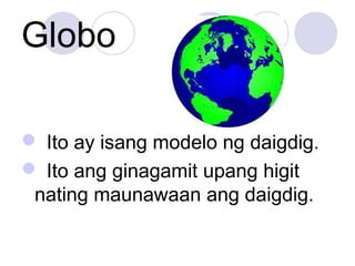Globo
 Ito ay isang modelo ng daigdig.
 Ito ang ginagamit upang higit
nating maunawaan ang daigdig.
 