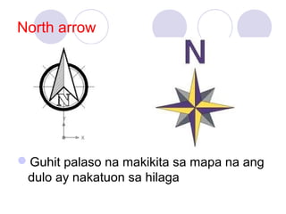 North arrow
Guhit palaso na makikita sa mapa na ang
dulo ay nakatuon sa hilaga
 