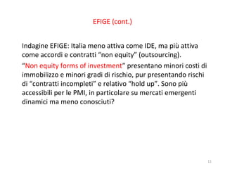 EFIGE (cont.)
Indagine EFIGE: Italia meno attiva come IDE, ma più attiva
come accordi e contratti “non equity” (outsourcing).
“Non equity forms of investment” presentano minori costi di
immobilizzo e minori gradi di rischio, pur presentando rischi
di “contratti incompleti” e relativo “hold up”. Sono più
accessibili per le PMI, in particolare su mercati emergenti
dinamici ma meno conosciuti?

11

 