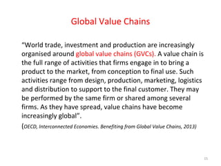 Global Value Chains
“World trade, investment and production are increasingly
organised around global value chains (GVCs). A value chain is
the full range of activities that firms engage in to bring a
product to the market, from conception to final use. Such
activities range from design, production, marketing, logistics
and distribution to support to the final customer. They may
be performed by the same firm or shared among several
firms. As they have spread, value chains have become
increasingly global”.
(OECD, Interconnected Economies. Benefiting from Global Value Chains, 2013)

15

 