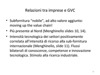 Relazioni tra imprese e GVC
• Subfornitura “nobile”, ad alto valore aggiunto:
moving up the value chain!
• Più presente al Nord (Menghinello slides 10, 14).
• Intensità tecnologica dei settori positivamente
correlata all’intensità di ricorso alla sub-fornitura
internazionale (Menghinello, slide 11). Flussi
bilaterali di conoscenze, competenze e innovazione
tecnologica. Stimolo alla ricerca industriale.

19

 