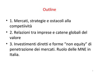 Outline
• 1. Mercati, strategie e ostacoli alla
competiività
• 2. Relazioni tra imprese e catene globali del
valore
• 3. Investimenti diretti e forme “non equity” di
penetrazione dei mercati. Ruolo delle MNE in
Italia.

2

 