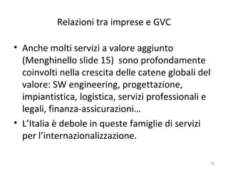 Relazioni tra imprese e GVC
• Anche molti servizi a valore aggiunto
(Menghinello slide 15) sono profondamente
coinvolti nella crescita delle catene globali del
valore: SW engineering, progettazione,
impiantistica, logistica, servizi professionali e
legali, finanza-assicurazioni…
• L’Italia è debole in queste famiglie di servizi
per l’internazionalizzazione.
20

 