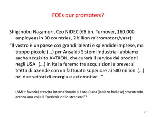 FOEs our promoters?
Shigenobu Nagamori, Ceo NIDEC (€8 bn. Turnover, 160.000
employees in 30 countries, 2 billion micromotors/year):
“Il vostro è un paese con grandi talenti e splendide imprese, ma
troppo piccole (…) per Ansaldo Sistemi Industriali abbiamo
anche acquisito AVTRON, che curerà il service dei prodotti
negli USA (…) in Italia faremo tre acquisizioni a breve: si
tratta di aziende con un fatturato superiore ai 500 milioni (…)
nei due settori di energia e automotive…”.
LVMH: favorirà crescita internazionale di Loro Piana (laniero biellese) smentendo
ancora una volta il “pericolo dello straniero”?

27

 