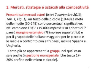 1. Mercati, strategie e ostacoli alla competitività
Presenti sui mercati esteri (Istat 7 novembre 2013,
Tav. 1, Fig. 1): un terzo delle piccole (10-49) e metà
delle medie (50-249) sono percentuali significative.
Nel campione EFIGE (15.000 imprese >10 addetti di 7
paesi) margine estensivo (% imprese esportatrici) è
per il gruppo delle italiane maggiore per le piccole e
le medie a confronto con altri paesi, inclusa Spagna e
Ungheria.
Tanto più se appartenenti a gruppi, nel qual caso
sale anche % gestione manageriale (che tocca 1720% perfino nelle micro e piccole).
3

 
