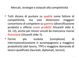 Mercati, strategie e ostacoli alla competitività
• Tutti dicono di puntare su qualità come fattore di
competitività, ma solo dimensioni maggiori
consentono di competere su gamma (diversificazione
prodotti) e offerta nuovi prodotti (Vicarelli slide 4,
10, 13), anche per minori vincoli da mancanza risorse
finanziarie (Vicarelli slide 7).
• Forme
più
evolute
(complesse)
di
internazionalizzazione si accompagnano a maggiore
produttività (del lavoro, TFP) e maggiore domanda di
lavoro qualificato (laureati, diplomati, tecnici).
6

 