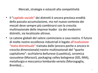 Mercati, strategie e ostacoli alla competitività
• Il “capitale sociale” dei distretti è ancora preziosa eredità
della passata accumulazione, ma nel nuovo contesto dei
mecati deve sempre più combinarsi con la crescita
multinazionale delle imprese leader sia dei medesimi
distretti, sia localizzate altrove.
• Le catene globali del valore cominciano a casa nostra. Il futuro
di molte nostre eccellenze industriali è legato all’evoluzione
“meta-distrettuale” trainata dalle (ancora poche e ancora in
crescita dimensionale) nostre multinazionali del “quarto
capitalismo”: occhialeria bellunese (Luxottica), ceramica
sassuolese (Marazzi), packaging valley bolognese (GD, IMA),
metallurgia e meccanica lombardo-veneta (Marcegaglia,
Brembo)….
7

 