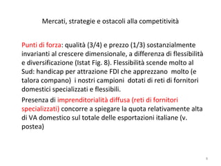 Mercati, strategie e ostacoli alla competitività
Punti di forza: qualità (3/4) e prezzo (1/3) sostanzialmente
invarianti al crescere dimensionale, a differenza di flessibilità
e diversificazione (Istat Fig. 8). Flessibilità scende molto al
Sud: handicap per attrazione FDI che apprezzano molto (e
talora compano) i nostri campioni dotati di reti di fornitori
domestici specializzati e flessibili.
Presenza di imprenditorialità diffusa (reti di fornitori
specializzati) concorre a spiegare la quota relativamente alta
di VA domestico sul totale delle esportazioni italiane (v.
postea)

8

 