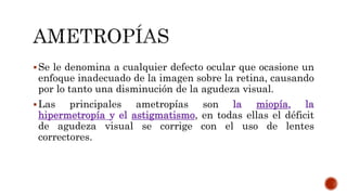 Se le denomina a cualquier defecto ocular que ocasione un
enfoque inadecuado de la imagen sobre la retina, causando
por lo tanto una disminución de la agudeza visual.
Las principales ametropías son la miopía, la
hipermetropía y el astigmatismo, en todas ellas el déficit
de agudeza visual se corrige con el uso de lentes
correctores.
 