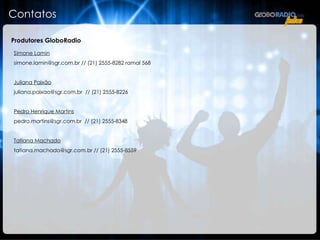 Contatos  Produtores GloboRadio Simone Lamin simone.lamin@sgr.com.br // (21) 2555-8282 ramal 568 Juliana Paixão juliana.paixao@sgr.com.br  // (21) 2555-8226 Pedro Henrique Martins pedro.martins@sgr.com.br  // (21) 2555-8348 Tatiana Machado tatiana.machado@sgr.com.br // (21) 2555-8559 