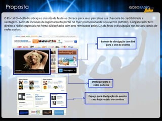 Proposta O Portal GloboRadio abraça o circuito de festas e oferece para seus parceiros sua chancela de credibilidade e vantagens. Além da inclusão da logomarca do portal no flyer promocional de seu evento (APOIO), o organizador tem direito a rádios especiais no Portal GloboRadio com sets remixados pelos DJs da festa e divulgação nos nossos canais de redes sociais. Destaque para a rádio da festa Banner de divulgação com link para o site do evento Espaço para divulgação do evento caso haja sorteio de convites 