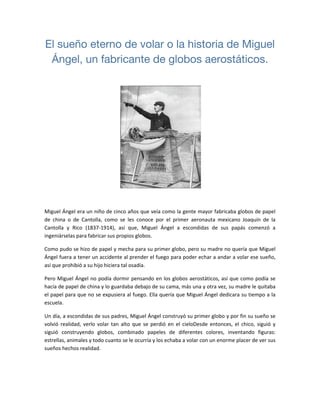 El sueño eterno de volar o la historia de Miguel
Ángel, un fabricante de globos aerostáticos.
 
 
 
Miguel Ángel era un niño de cinco años que veía como la gente mayor fabricaba globos de papel 
de  china  o  de  Cantolla,  como  se  les  conoce  por  el  primer  aeronauta  mexicano  Joaquín  de  la 
Cantolla  y  Rico  (1837‐1914),  así  que,  Miguel  Ángel  a  escondidas  de  sus  papás  comenzó  a 
ingeniárselas para fabricar sus propios globos. 
Como pudo se hizo de papel y mecha para su primer globo, pero su madre no quería que Miguel 
Ángel fuera a tener un accidente al prender el fuego para poder echar a andar a volar ese sueño, 
así que prohibió a su hijo hiciera tal osadía. 
Pero Miguel Ángel no podía dormir pensando en los globos aerostáticos, así que como podía se 
hacía de papel de china y lo guardaba debajo de su cama, más una y otra vez, su madre le quitaba 
el papel para que no se expusiera al fuego. Ella quería que Miguel Ángel dedicara su tiempo a la 
escuela. 
Un día, a escondidas de sus padres, Miguel Ángel construyó su primer globo y por fin su sueño se 
volvió realidad, verlo volar tan alto que se perdió en el cieloDesde entonces, el chico, siguió y 
siguió  construyendo  globos,  combinado  papeles  de  diferentes  colores,  inventando  figuras: 
estrellas, animales y todo cuanto se le ocurría y los echaba a volar con un enorme placer de ver sus 
sueños hechos realidad. 
 
 