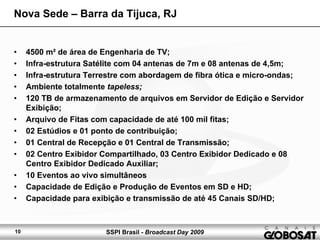 SSPI Brasil - Broadcast Day 200910
• 4500 m² de área de Engenharia de TV;
• Infra-estrutura Satélite com 04 antenas de 7m e 08 antenas de 4,5m;
• Infra-estrutura Terrestre com abordagem de fibra ótica e micro-ondas;
• Ambiente totalmente tapeless;
• 120 TB de armazenamento de arquivos em Servidor de Edição e Servidor
Exibição;
• Arquivo de Fitas com capacidade de até 100 mil fitas;
• 02 Estúdios e 01 ponto de contribuição;
• 01 Central de Recepção e 01 Central de Transmissão;
• 02 Centro Exibidor Compartilhado, 03 Centro Exibidor Dedicado e 08
Centro Exibidor Dedicado Auxiliar;
• 10 Eventos ao vivo simultâneos
• Capacidade de Edição e Produção de Eventos em SD e HD;
• Capacidade para exibição e transmissão de até 45 Canais SD/HD;
Nova Sede – Barra da Tijuca, RJ
 