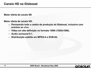 SSPI Brasil - Broadcast Day 200917
Canais HD na Globosat
Maior oferta de canais SD
Maior oferta de canais HD.
– Permeando toda a cadeia de produção da Globosat, inclusive com
eventos ao vivo.
– Vídeo em alta definição no formato 1080i (1920x1080).
– Áudio surround 5.1.
– Distribuição satélite em MPEG-4 e DVB-S2.
 