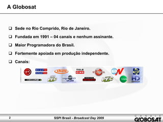SSPI Brasil - Broadcast Day 20092
A Globosat
Sede no Rio Comprido, Rio de Janeiro.
Fundada em 1991 – 04 canais e nenhum assinante.
Maior Programadora do Brasil.
Fortemente apoiada em produção independente.
Canais:
 