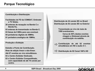 SSPI Brasil - Broadcast Day 20095
Contribuição e Distribuição:
Facilidades de FO da COMSAT, Embratel
e TV Globo.
20 antenas de recepção na Banda C e
Banda Ku.
03 antenas de transmissão na Banda C.
03 faixas de 9 MHz para uso eventual.
04 portadoras digitais de 36MHz.
01 portadora analógica de 18MHz.
Produção e Exibição
Estúdio e Ponto de Contribuição.
Ilhas de edição linear e não-linear.
Até 07 eventos ao vivo simultâneos.
03 x Centro Exibidor Dedicado.
03 x Centro Exibidor Compartilhado,
com capacidade de até 10 canais por
centro.
Parque Tecnológico
Distribuição de 24 canais SD no Brasil
Distribuição de 02 canais SD no Exterior
Transmissão ao vivo de mais de
1500 eventos/ano.
Cerca de 50% destes eventos
chegam a Globosat através de
contribuição via satélite.
Contribuição de até 02 eventos
simultâneos em HD e áudio 5.1;
Distribuição de 02 Canal 100% HD
 