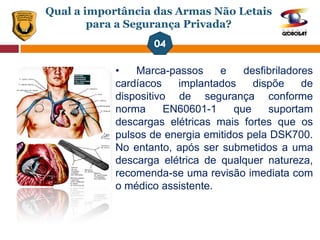 Qual a importância das Armas Não Letais
para a Segurança Privada?
• Marca-passos e desfibriladores
cardíacos implantados dispõe de
dispositivo de segurança conforme
norma EN60601-1 que suportam
descargas elétricas mais fortes que os
pulsos de energia emitidos pela DSK700.
No entanto, após ser submetidos a uma
descarga elétrica de qualquer natureza,
recomenda-se uma revisão imediata com
o médico assistente.
 