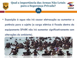 Qual a importância das Armas Não Letais
para a Segurança Privada?
• Exposição à agua não irá causar eletrocução ou aumentar a
potência para o sujeito (a carga elétrica é fixada dentro do
equipamento SPARK não irá aumentar significativamente com
alterações do ambiente).
 