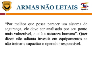 “Por melhor que possa parecer um sistema de
segurança, ele deve ser analisado por seu ponto
mais vulnerável, que é a natureza humana”. Quer
dizer: não adianta investir em equipamentos se
não treinar e capacitar o operador responsável.
ARMAS NÃO LETAIS
 