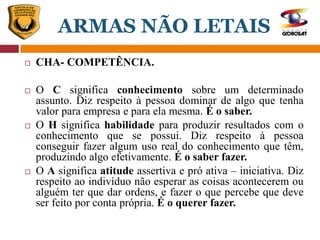  CHA- COMPETÊNCIA.
 O C significa conhecimento sobre um determinado
assunto. Diz respeito à pessoa dominar de algo que tenha
valor para empresa e para ela mesma. É o saber.
 O H significa habilidade para produzir resultados com o
conhecimento que se possui. Diz respeito à pessoa
conseguir fazer algum uso real do conhecimento que têm,
produzindo algo efetivamente. É o saber fazer.
 O A significa atitude assertiva e pró ativa – iniciativa. Diz
respeito ao indivíduo não esperar as coisas acontecerem ou
alguém ter que dar ordens, e fazer o que percebe que deve
ser feito por conta própria. É o querer fazer.
ARMAS NÃO LETAIS
 