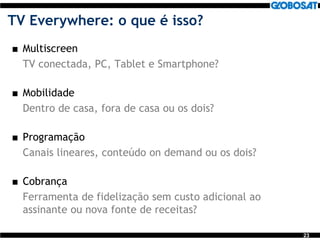 23
TV Everywhere: o que é isso?
 Multiscreen
TV conectada, PC, Tablet e Smartphone?
 Mobilidade
Dentro de casa, fora de casa ou os dois?
 Programação
Canais lineares, conteúdo on demand ou os dois?
 Cobrança
Ferramenta de fidelização sem custo adicional ao
assinante ou nova fonte de receitas?
 