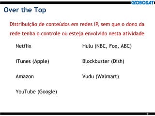 9
Over the Top
Netflix
iTunes (Apple)
Amazon
YouTube (Google)
Hulu (NBC, Fox, ABC)
Blockbuster (Dish)
Vudu (Walmart)
Distribuição de conteúdos em redes IP, sem que o dono da
rede tenha o controle ou esteja envolvido nesta atividade
 