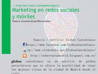 Marketing en redes sociales
y móviles
Tarea 5: Creación de perfiles sociales.
>> Ángel Mora Segura (@AngelMoraSegura)
Negocio / servicio: Globos Cantoblanco
https://www.facebook.com/GlobosCantoblanco
http://www.slideshare.net/GlobosCantoblanco/
http://sobrevuelamadrid.blogspot.com.es/
globos cantoblanco es un servicio de globos
aerostáticos que te ofrece la posibilidad de tener
las mejores vistas de la ciudad de Madrid desde el
 