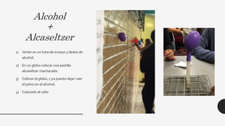 Alcohol
+
Alcaseltzer
1) Verter en un tubo de ensaye 3 dedos de
alcohol.
2) En un globo colocar una pastilla
alcaseltzer machacada.
3) Colocar el globo, y ya puesto dejar caer
el polvo en el alcohol.
4) Colocarlo al calor
 