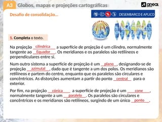A3
Desafio de consolidação…
Na projeção __________ a superfície de projeção é um cilindro, normalmente
tangente ao __________. Os meridianos e os paralelos são retilíneos e
perpendiculares entre si.
Num outro sistema a superfície de projeção é um _______, designando-se de
projeção __________, dado que é tangente a um dos polos. Os meridianos são
retilíneos e partem do centro, enquanto que os paralelos são circulares e
concêntricos. As distorções aumentam a partir do ponto ________ para o
exterior.
Por fim, na projeção __________ a superfície de projeção é um __________,
normalmente tangente a um __________. Os paralelos são circulares e
concêntricos e os meridianos são retilíneos, surgindo de um único ________.
Globos, mapas e projeções cartográficas
1. Completa o texto.
cilíndrica
Equador
plano
azimutal
central
cónica cone
paralelo
ponto
 