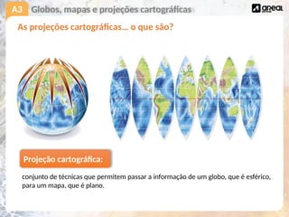 A3
As projeções cartográficas… o que são?
Globos, mapas e projeções cartográficas
Projeção cartográfica:
conjunto de técnicas que permitem passar a informação de um globo, que é esférico,
para um mapa, que é plano.
 