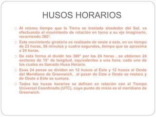 HUSOS HORARIOS
Al mismo tiempo que la Tierra se traslada alrededor del Sol, va
efectuando el movimiento de rotación en torno a su eje imaginario,
recorriendo 360°.
Este movimiento giratorio es realizado de oeste a este, en un tiempo
de 23 horas, 56 minutos y cuatro segundos, tiempo que se aproxima
a 24 horas.
De esta forma al dividir los 360° por las 24 horas , se obtienen 24
sectores de 15° de longitud, equivalentes a una hora, cada uno de
los cuales es llamado Huso Horario.
Esas 24 zonas se dividen en 12 husos al Este y 12 husos al Oeste
del Meridiano de Greenwich, al pasar de Este a Oeste se restara y
de Oeste a Este se sumara.
Todos los husos horarios se definen en relación con el Tiempo
Universal Coordinado (UTC), cuyo punto de inicio es el meridiano de
Greenwich.
 