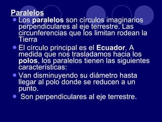 Paralelos Los  paralelos  son círculos imaginarios perpendiculares al eje terrestre. Las circunferencias que los limitan rodean la Tierra El círculo principal es el  Ecuador . A medida que nos trasladamos hacia los  polos , los paralelos tienen las siguientes características: Van disminuyendo su diámetro hasta llegar al polo donde se reducen a un punto. Son perpendiculares al eje terrestre. 