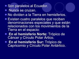 Son paralelos al Ecuador. Nunca se cruzan. No dividen a la Tierra en hemisferios. Existen cuatro paralelos que reciben denominaciones especiales y que están relacionados con los movimientos de la Tierra en el espacio: En el hemisferio Norte:  Trópico de Cáncer y Círculo Polar Ártico. En el hemisferio Sur:  Trópico de Capricornio y Círculo Polar Antártico.  