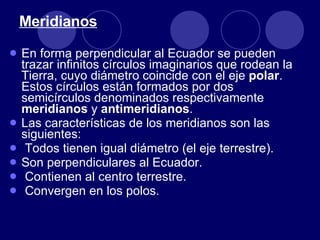 Meridianos En forma perpendicular al Ecuador se pueden trazar infinitos círculos imaginarios que rodean la Tierra, cuyo diámetro coincide con el eje  polar . Estos círculos están formados por dos semicírculos denominados respectivamente  meridianos  y  antimeridianos . Las características de los meridianos son las siguientes: Todos tienen igual diámetro (el eje terrestre). Son perpendiculares al Ecuador. Contienen al centro terrestre. Convergen en los polos. 