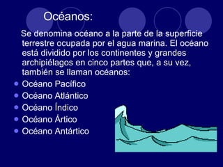 Océanos: Se denomina océano a la parte de la superficie terrestre ocupada por el agua marina. El océano está dividido por los continentes y grandes archipiélagos en cinco partes que, a su vez, también se llaman océanos:  Océano Pacífico  Océano Atlántico  Océano Índico  Océano Ártico  Océano Antártico  