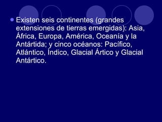 Existen seis continentes (grandes extensiones de tierras emergidas): Asia, África, Europa, América, Oceanía y la Antártida; y cinco océanos: Pacífico, Atlántico, Índico, Glacial Ártico y Glacial Antártico.  