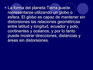 La forma del planeta Tierra puede representarse utilizando un globo o esfera. El globo es capaz de mantener sin distorsiones las relaciones geométricas entre latitud y longitud, ecuador y polo, continentes y océanos, y por lo tanto puede mostrar direcciones, distancias y áreas sin distorsiones. 