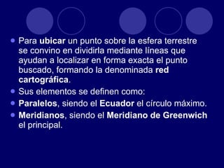 Para  ubicar  un punto sobre la esfera terrestre se convino en dividirla mediante líneas que ayudan a localizar en forma exacta el punto buscado, formando la denominada  red cartográfica .  Sus elementos se definen como: Paralelos , siendo el  Ecuador  el círculo máximo. Meridianos , siendo el  Meridiano de Greenwich  el principal. 