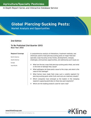 Agriculture/Specialty Pesticides
In-Depth Report Series and Interactive Database Service




           Global Piercing-Sucking Pests:
           Market Analysis and Opportunities




          2nd Edition

          To Be Published 2nd Quarter 2013
          Base Year: 2012


          Regional Coverage            A comprehensive analysis of infestations, treatment methods, and
                                       chemicals used to treat piercing-sucking pests on major field and
          North America
                                       specialty crops focusing on key trends, developments, changes,
          South America                challenges, and business opportunities, and addressing such issues as:
          Europe
                                           What are the key crops that piercing-sucking pests infest, and what
          Asia-Pacific
                                           is the level of damage they cause?
                                           What pathogens do these pests cause to the crops, and what is the
                                           value of this damage?
                                           What factors have made field crops such a volatile segment for
                                           piercing-sucking pests while fruits and nuts are relatively steady?
                                           Which companies have emerged as the leaders in the changing
                                           segment supplying pesticides to these key pest segments?
                                           Which are the leading products used for each crop?




  www.KlineGroup.com
  Report #Y697B | © 2012 Kline & Company, Inc.
 
